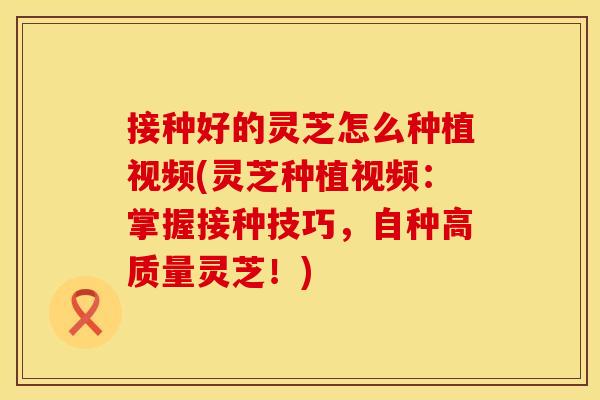 接种好的灵芝怎么种植视频(灵芝种植视频：掌握接种技巧，自种高质量灵芝！)
