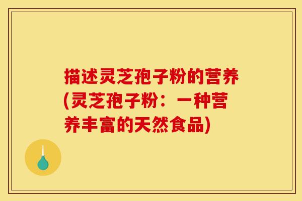 描述灵芝孢子粉的营养(灵芝孢子粉：一种营养丰富的天然食品)