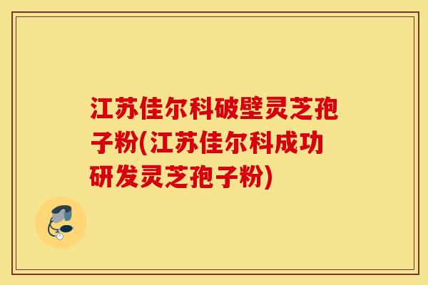 江苏佳尔科破壁灵芝孢子粉(江苏佳尔科成功研发灵芝孢子粉)