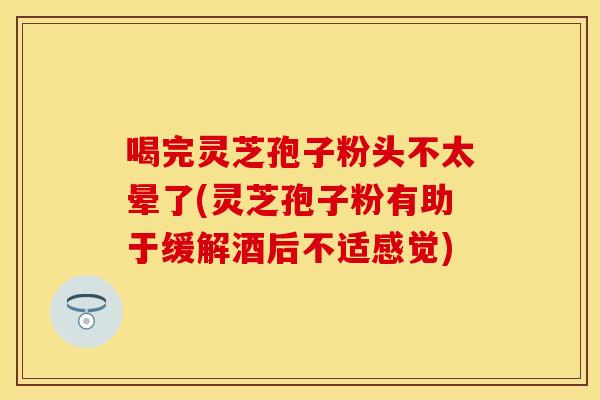 喝完灵芝孢子粉头不太晕了(灵芝孢子粉有助于缓解酒后不适感觉)