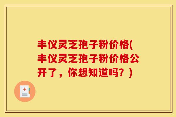 丰仪灵芝孢子粉价格(丰仪灵芝孢子粉价格公开了，你想知道吗？)