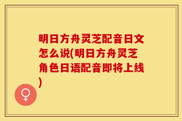 明日方舟灵芝配音日文怎么说(明日方舟灵芝角色日语配音即将上线)
