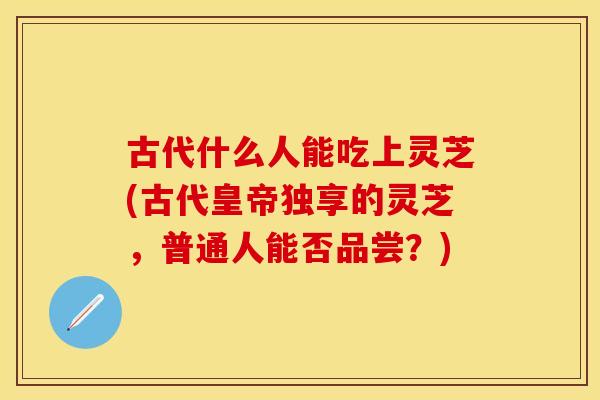 古代什么人能吃上灵芝(古代皇帝独享的灵芝，普通人能否品尝？)