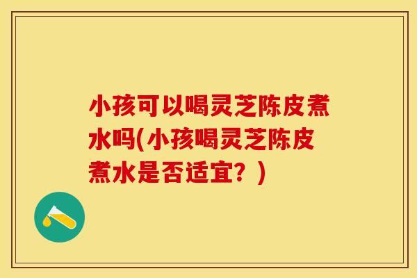 小孩可以喝灵芝陈皮煮水吗(小孩喝灵芝陈皮煮水是否适宜？)