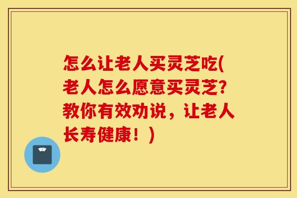 怎么让老人买灵芝吃(老人怎么愿意买灵芝？教你有效劝说，让老人长寿健康！)