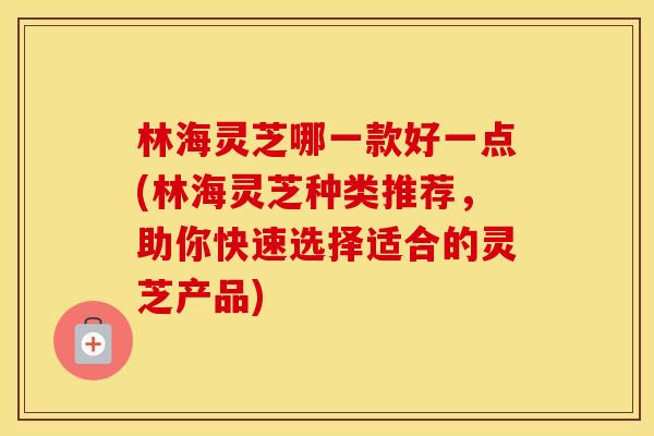 林海灵芝哪一款好一点(林海灵芝种类推荐，助你快速选择适合的灵芝产品)