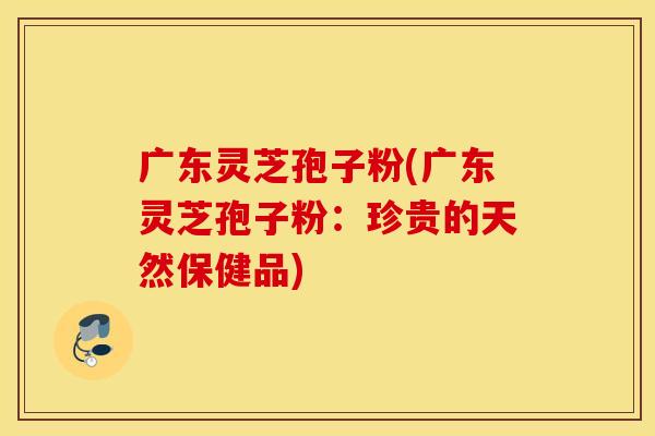 广东灵芝孢子粉(广东灵芝孢子粉：珍贵的天然保健品)