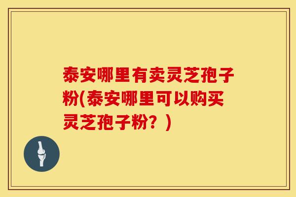 泰安哪里有卖灵芝孢子粉(泰安哪里可以购买灵芝孢子粉？)