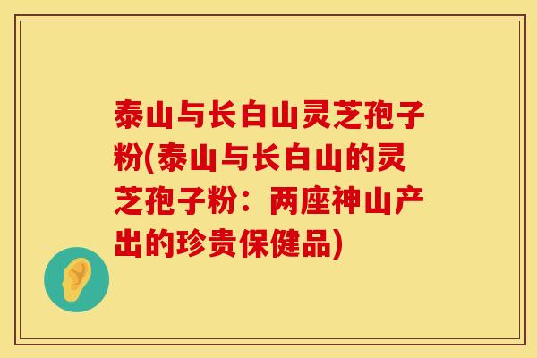 泰山与长白山灵芝孢子粉(泰山与长白山的灵芝孢子粉：两座神山产出的珍贵保健品)