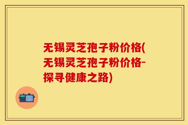 无锡灵芝孢子粉价格(无锡灵芝孢子粉价格-探寻健康之路)