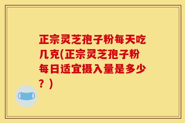 正宗灵芝孢子粉每天吃几克(正宗灵芝孢子粉每日适宜摄入量是多少？)