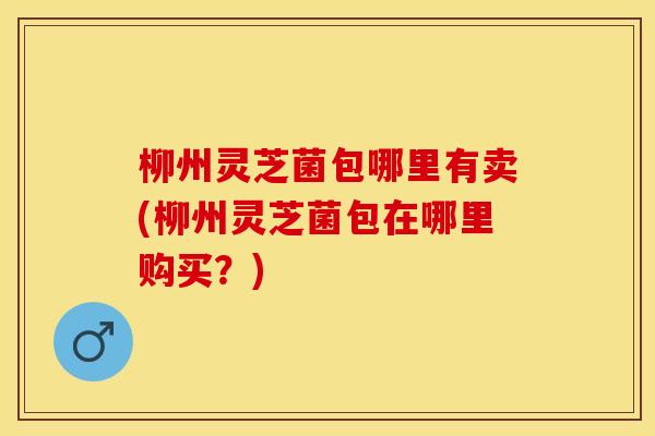 柳州灵芝菌包哪里有卖(柳州灵芝菌包在哪里购买？)