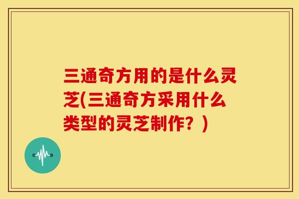 三通奇方用的是什么灵芝(三通奇方采用什么类型的灵芝制作？)