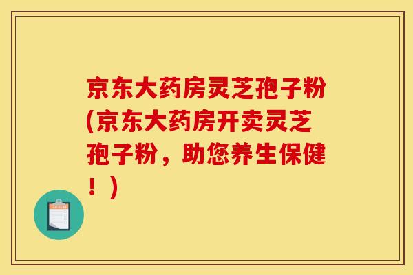 京东大药房灵芝孢子粉(京东大药房开卖灵芝孢子粉，助您养生保健！)