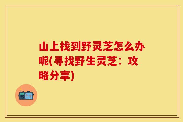 山上找到野灵芝怎么办呢(寻找野生灵芝：攻略分享)