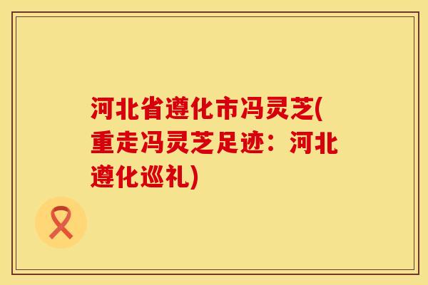河北省遵化市冯灵芝(重走冯灵芝足迹：河北遵化巡礼)