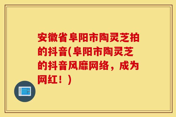 安徽省阜阳市陶灵芝拍的抖音(阜阳市陶灵芝的抖音风靡网络，成为网红！)