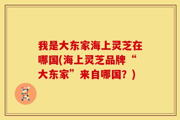 我是大东家海上灵芝在哪国(海上灵芝品牌“大东家”来自哪国？)