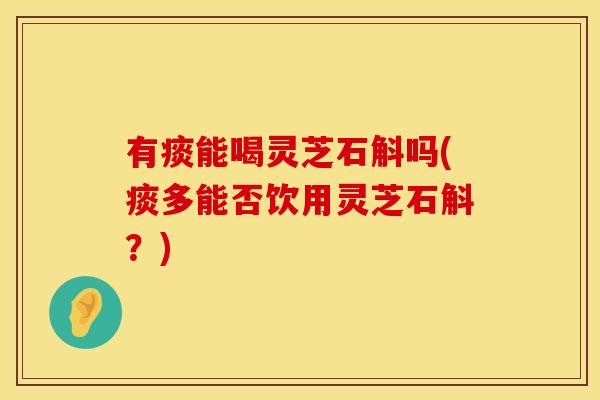 有痰能喝灵芝石斛吗(痰多能否饮用灵芝石斛？)