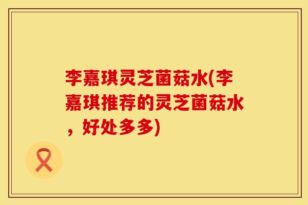 李嘉琪灵芝菌菇水(李嘉琪推荐的灵芝菌菇水，好处多多)