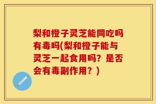 梨和橙子灵芝能同吃吗有毒吗(梨和橙子能与灵芝一起食用吗？是否会有毒副作用？)