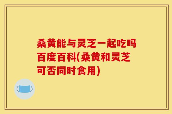 桑黄能与灵芝一起吃吗百度百科(桑黄和灵芝可否同时食用)