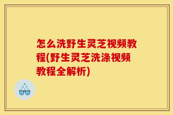 怎么洗野生灵芝视频教程(野生灵芝洗涤视频教程全解析)