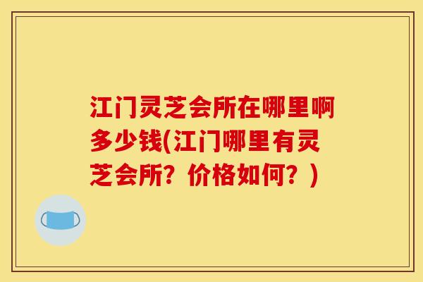江门灵芝会所在哪里啊多少钱(江门哪里有灵芝会所？价格如何？)