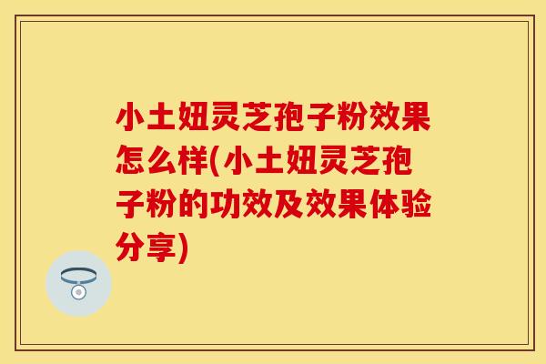 小土妞灵芝孢子粉效果怎么样(小土妞灵芝孢子粉的功效及效果体验分享)