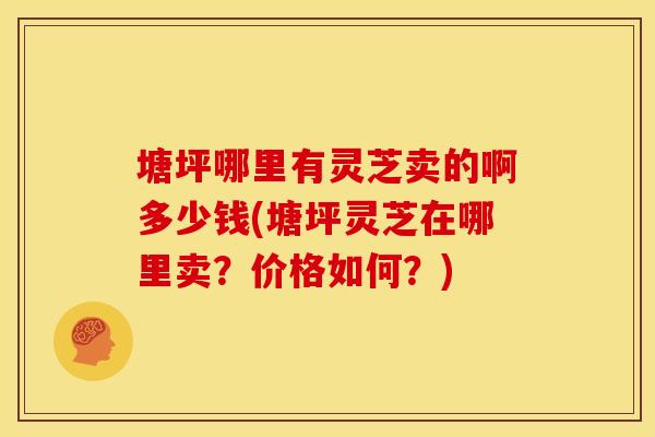 塘坪哪里有灵芝卖的啊多少钱(塘坪灵芝在哪里卖？价格如何？)
