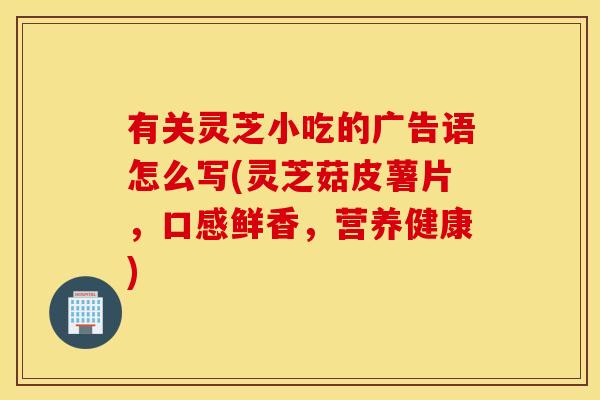 有关灵芝小吃的广告语怎么写(灵芝菇皮薯片，口感鲜香，营养健康)