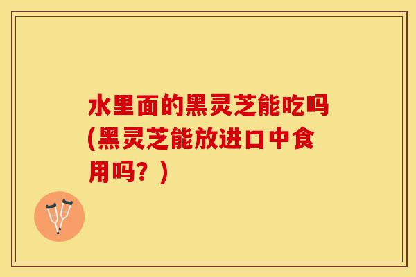 水里面的黑灵芝能吃吗(黑灵芝能放进口中食用吗？)