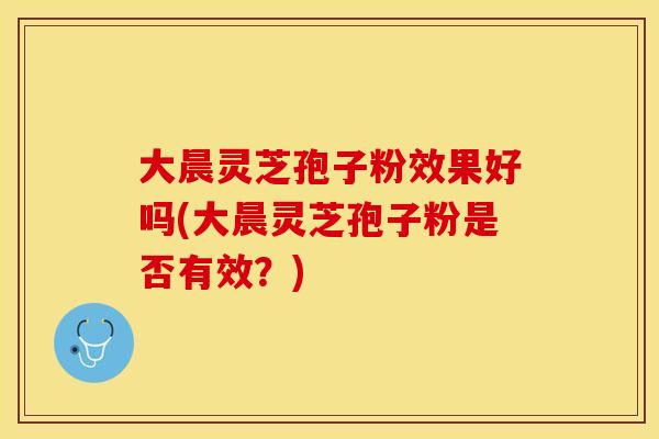 大晨灵芝孢子粉效果好吗(大晨灵芝孢子粉是否有效？)