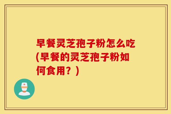 早餐灵芝孢子粉怎么吃(早餐的灵芝孢子粉如何食用？)