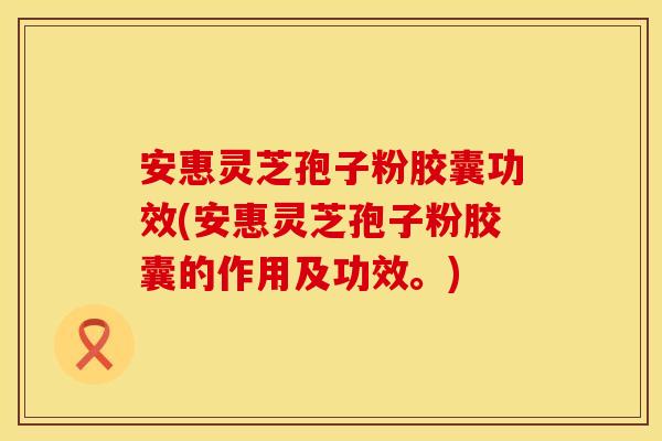 安惠灵芝孢子粉胶囊功效(安惠灵芝孢子粉胶囊的作用及功效。)