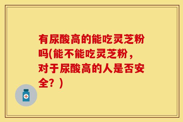 有尿酸高的能吃灵芝粉吗(能不能吃灵芝粉，对于尿酸高的人是否安全？)