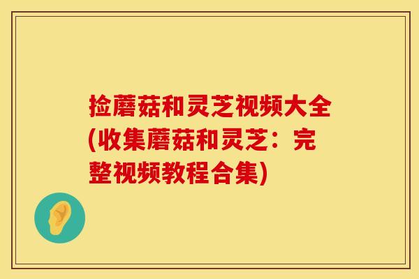捡蘑菇和灵芝视频大全(收集蘑菇和灵芝：完整视频教程合集)