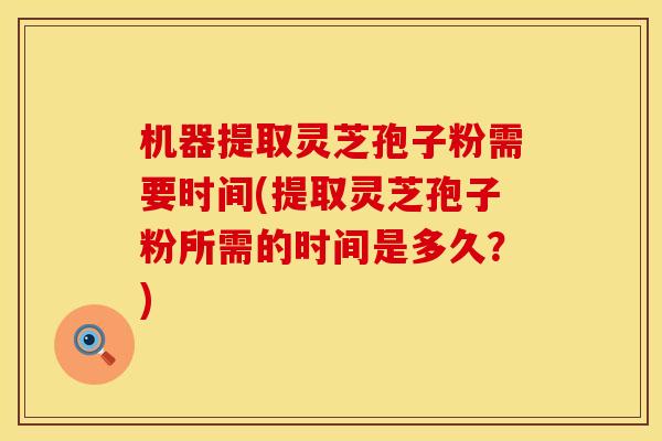 机器提取灵芝孢子粉需要时间(提取灵芝孢子粉所需的时间是多久？)