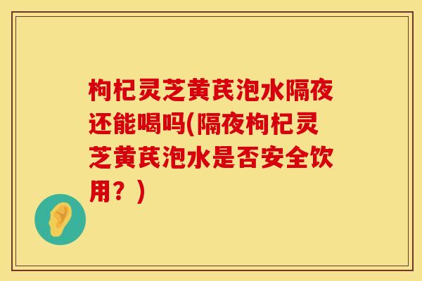 枸杞灵芝黄芪泡水隔夜还能喝吗(隔夜枸杞灵芝黄芪泡水是否安全饮用？)