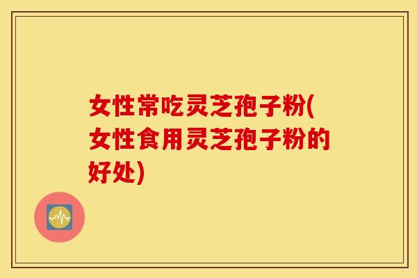 女性常吃灵芝孢子粉(女性食用灵芝孢子粉的好处)