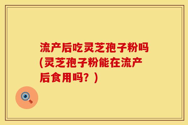 流产后吃灵芝孢子粉吗(灵芝孢子粉能在流产后食用吗？)
