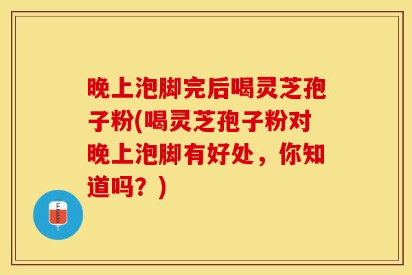 晚上泡脚完后喝灵芝孢子粉(喝灵芝孢子粉对晚上泡脚有好处，你知道吗？)