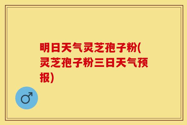 明日天气灵芝孢子粉(灵芝孢子粉三日天气预报)