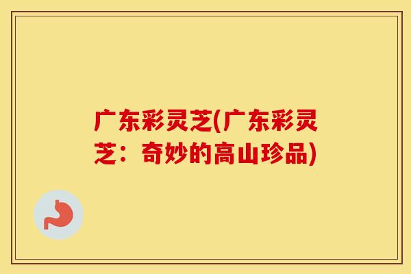 广东彩灵芝(广东彩灵芝：奇妙的高山珍品)