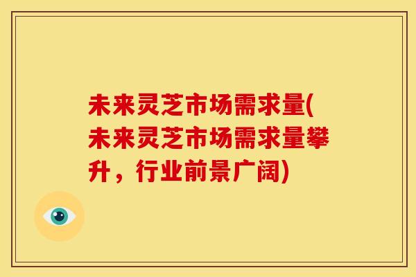 未来灵芝市场需求量(未来灵芝市场需求量攀升，行业前景广阔)