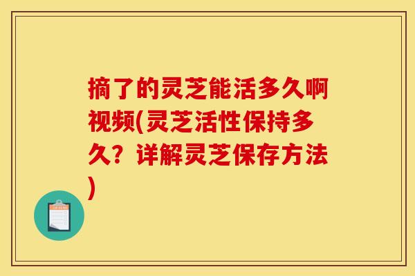 摘了的灵芝能活多久啊视频(灵芝活性保持多久？详解灵芝保存方法)
