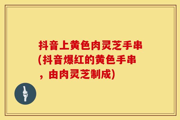 抖音上黄色肉灵芝手串(抖音爆红的黄色手串，由肉灵芝制成)