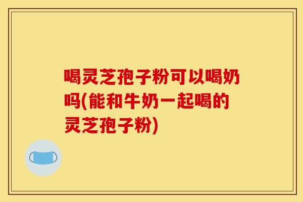 喝灵芝孢子粉可以喝奶吗(能和牛奶一起喝的灵芝孢子粉)