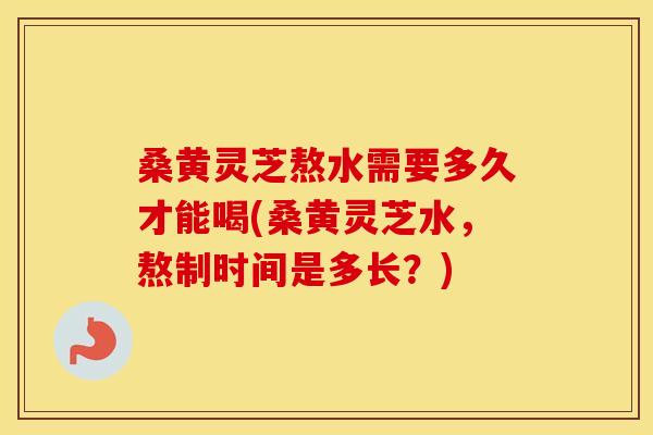 桑黄灵芝熬水需要多久才能喝(桑黄灵芝水，熬制时间是多长？)