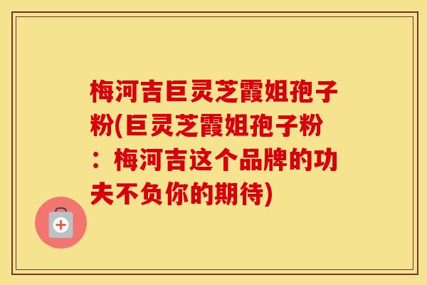 梅河吉巨灵芝霞姐孢子粉(巨灵芝霞姐孢子粉：梅河吉这个品牌的功夫不负你的期待)